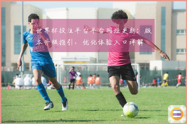 世界杯投注平台平台网址更新：版本升级指引，优化体验入口详解