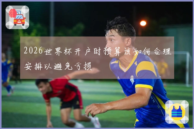 2026世界杯开户时预算该如何合理安排以避免亏损